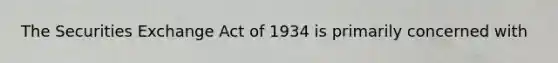 The Securities Exchange Act of 1934 is primarily concerned with