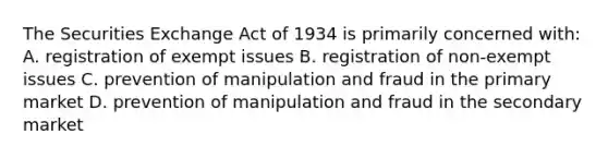 The Securities Exchange Act of 1934 is primarily concerned with: A. registration of exempt issues B. registration of non-exempt issues C. prevention of manipulation and fraud in the primary market D. prevention of manipulation and fraud in the secondary market