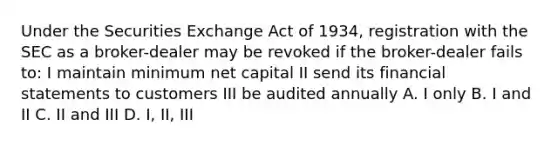 Under the Securities Exchange Act of 1934, registration with the SEC as a broker-dealer may be revoked if the broker-dealer fails to: I maintain minimum net capital II send its financial statements to customers III be audited annually A. I only B. I and II C. II and III D. I, II, III