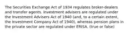 The Securities Exchange Act of 1934 regulates broker-dealers and transfer agents. Investment advisers are regulated under the Investment Advisers Act of 1940 (and, to a certain extent, the Investment Company Act of 1940), whereas pension plans in the private sector are regulated under ERISA. (true or false)