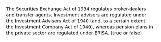 The Securities Exchange Act of 1934 regulates broker-dealers and transfer agents. Investment advisers are regulated under the Investment Advisers Act of 1940 (and, to a certain extent, the Investment Company Act of 1940), whereas pension plans in the private sector are regulated under ERISA. (true or false)