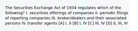 The Securities Exchange Act of 1934 regulates which of the following? I. securities offerings of companies II. periodic filings of reporting companies III. broker/dealers and their associated persons IV. transfer agents [A] I, II [B] I, IV [C] III, IV [D] II, III, IV