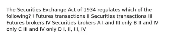 The Securities Exchange Act of 1934 regulates which of the following? I Futures transactions II Securities transactions III Futures brokers IV Securities brokers A I and III only B II and IV only C III and IV only D I, II, III, IV