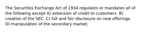 The Securities Exchange Act of 1934 regulates or mandates all of the following except A) extension of credit to customers. B) creation of the SEC. C) full and fair disclosure on new offerings. D) manipulation of the secondary market.