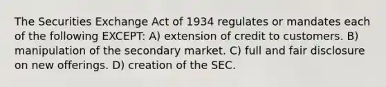 The Securities Exchange Act of 1934 regulates or mandates each of the following EXCEPT: A) extension of credit to customers. B) manipulation of the secondary market. C) full and fair disclosure on new offerings. D) creation of the SEC.