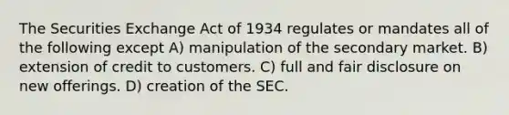 The Securities Exchange Act of 1934 regulates or mandates all of the following except A) manipulation of the secondary market. B) extension of credit to customers. C) full and fair disclosure on new offerings. D) creation of the SEC.