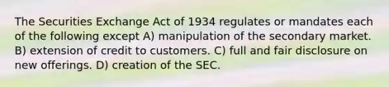 The Securities Exchange Act of 1934 regulates or mandates each of the following except A) manipulation of the secondary market. B) extension of credit to customers. C) full and fair disclosure on new offerings. D) creation of the SEC.