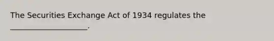 The Securities Exchange Act of 1934 regulates the ____________________.