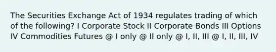 The Securities Exchange Act of 1934 regulates trading of which of the following? I Corporate Stock II Corporate Bonds III Options IV Commodities Futures @ I only @ II only @ I, II, III @ I, II, III, IV