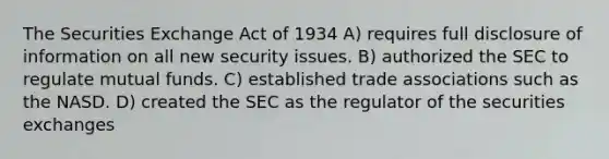 The Securities Exchange Act of 1934 A) requires full disclosure of information on all new security issues. B) authorized the SEC to regulate mutual funds. C) established trade associations such as the NASD. D) created the SEC as the regulator of the securities exchanges