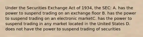 Under the Securities Exchange Act of 1934, the SEC: A. has the power to suspend trading on an exchange floor B. has the power to suspend trading on an electronic marketC. has the power to suspend trading in any market located in the United States D. does not have the power to suspend trading of securities