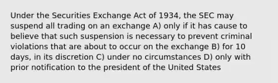 Under the Securities Exchange Act of 1934, the SEC may suspend all trading on an exchange A) only if it has cause to believe that such suspension is necessary to prevent criminal violations that are about to occur on the exchange B) for 10 days, in its discretion C) under no circumstances D) only with prior notification to the president of the United States