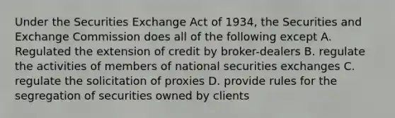 Under the Securities Exchange Act of 1934, the Securities and Exchange Commission does all of the following except A. Regulated the extension of credit by broker-dealers B. regulate the activities of members of national securities exchanges C. regulate the solicitation of proxies D. provide rules for the segregation of securities owned by clients