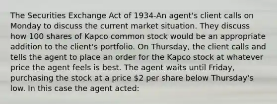 The Securities Exchange Act of 1934-An agent's client calls on Monday to discuss the current market situation. They discuss how 100 shares of Kapco common stock would be an appropriate addition to the client's portfolio. On Thursday, the client calls and tells the agent to place an order for the Kapco stock at whatever price the agent feels is best. The agent waits until Friday, purchasing the stock at a price 2 per share below Thursday's low. In this case the agent acted: