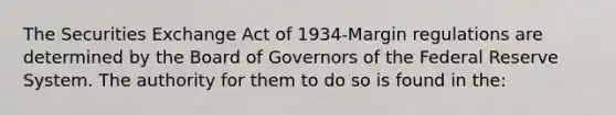 The Securities Exchange Act of 1934-Margin regulations are determined by the Board of Governors of the Federal Reserve System. The authority for them to do so is found in the: