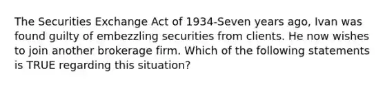 The Securities Exchange Act of 1934-Seven years ago, Ivan was found guilty of embezzling securities from clients. He now wishes to join another brokerage firm. Which of the following statements is TRUE regarding this situation?