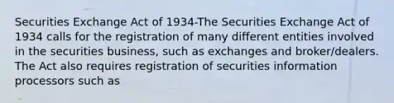 Securities Exchange Act of 1934-The Securities Exchange Act of 1934 calls for the registration of many different entities involved in the securities business, such as exchanges and broker/dealers. The Act also requires registration of securities information processors such as