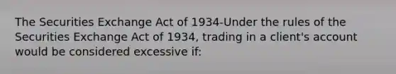 The Securities Exchange Act of 1934-Under the rules of the Securities Exchange Act of 1934, trading in a client's account would be considered excessive if: