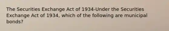 The Securities Exchange Act of 1934-Under the Securities Exchange Act of 1934, which of the following are municipal bonds?