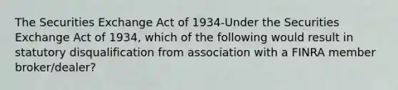 The Securities Exchange Act of 1934-Under the Securities Exchange Act of 1934, which of the following would result in statutory disqualification from association with a FINRA member broker/dealer?