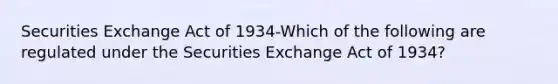 Securities Exchange Act of 1934-Which of the following are regulated under the Securities Exchange Act of 1934?