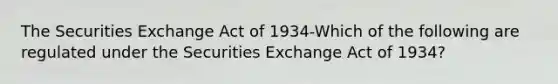 The Securities Exchange Act of 1934-Which of the following are regulated under the Securities Exchange Act of 1934?