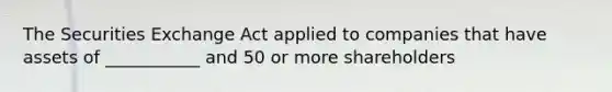 The Securities Exchange Act applied to companies that have assets of ___________ and 50 or more shareholders