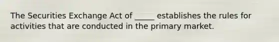 The Securities Exchange Act of _____ establishes the rules for activities that are conducted in the primary market.