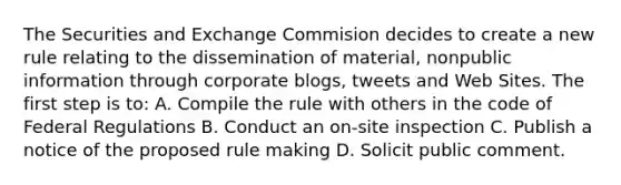 The Securities and Exchange Commision decides to create a new rule relating to the dissemination of material, nonpublic information through corporate blogs, tweets and Web Sites. The first step is to: A. Compile the rule with others in the code of Federal Regulations B. Conduct an on-site inspection C. Publish a notice of the proposed rule making D. Solicit public comment.