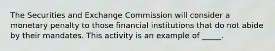 The Securities and Exchange Commission will consider a monetary penalty to those financial institutions that do not abide by their mandates. This activity is an example of _____.