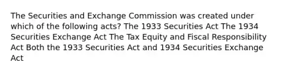 The Securities and Exchange Commission was created under which of the following acts? The 1933 Securities Act The 1934 Securities Exchange Act The Tax Equity and Fiscal Responsibility Act Both the 1933 Securities Act and 1934 Securities Exchange Act