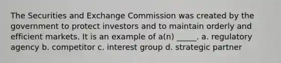 The Securities and Exchange Commission was created by the government to protect investors and to maintain orderly and efficient markets. It is an example of a(n) _____. a. regulatory agency b. competitor c. interest group d. strategic partner