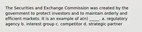 The Securities and Exchange Commission was created by the government to protect investors and to maintain orderly and efficient markets. It is an example of a(n) _____. a. regulatory agency b. interest group c. competitor d. strategic partner