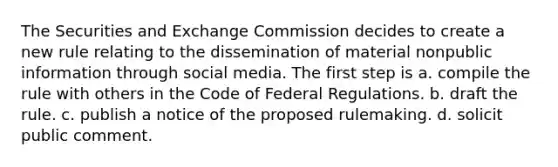 The Securities and Exchange Commission decides to create a new rule relating to the dissemination of material nonpublic information through social media. The first step is a. compile the rule with others in the Code of Federal Regulations. b. draft the rule. c. publish a notice of the proposed rulemaking. d. solicit public comment.