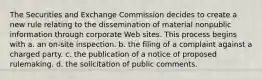 The Securities and Exchange Commission decides to create a new rule relating to the dissemination of material nonpublic information through corporate Web sites. This process begins with a. an on-site inspection. b. the filing of a complaint against a charged party. c. the publication of a notice of proposed rulemaking. d. the solicitation of public comments.