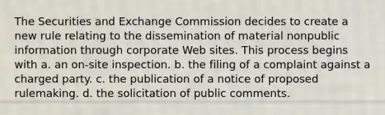 The Securities and Exchange Commission decides to create a new rule relating to the dissemination of material nonpublic information through corporate Web sites. This process begins with a. an on-site inspection. b. the filing of a complaint against a charged party. c. the publication of a notice of proposed rulemaking. d. the solicitation of public comments.