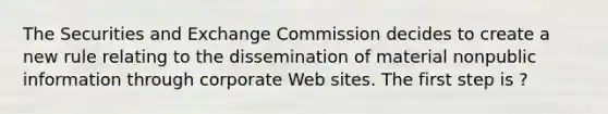 The Securities and Exchange Commission decides to create a new rule relating to the dissemination of material nonpublic information through corporate Web sites. The first step is ?