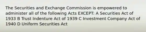 The Securities and Exchange Commission is empowered to administer all of the following Acts EXCEPT: A Securities Act of 1933 B Trust Indenture Act of 1939 C Investment Company Act of 1940 D Uniform Securities Act