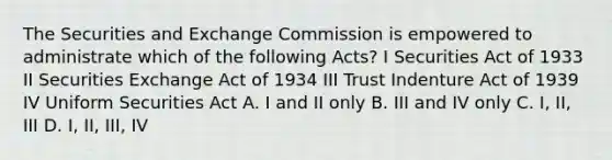 The Securities and Exchange Commission is empowered to administrate which of the following Acts? I Securities Act of 1933 II Securities Exchange Act of 1934 III Trust Indenture Act of 1939 IV Uniform Securities Act A. I and II only B. III and IV only C. I, II, III D. I, II, III, IV