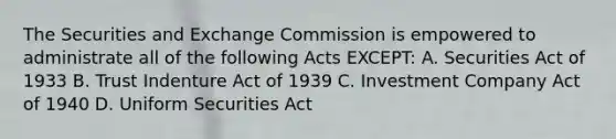 The Securities and Exchange Commission is empowered to administrate all of the following Acts EXCEPT: A. Securities Act of 1933 B. Trust Indenture Act of 1939 C. Investment Company Act of 1940 D. Uniform Securities Act