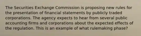 The Securities Exchange Commission is proposing new rules for the presentation of financial statements by publicly traded corporations. The agency expects to hear from several public accounting firms and corporations about the expected effects of the regulation. This is an example of what rulemaking phase?