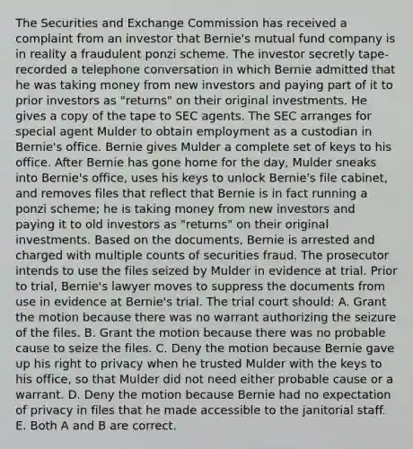 The Securities and Exchange Commission has received a complaint from an investor that Bernie's mutual fund company is in reality a fraudulent ponzi scheme. The investor secretly tape-recorded a telephone conversation in which Bernie admitted that he was taking money from new investors and paying part of it to prior investors as "returns" on their original investments. He gives a copy of the tape to SEC agents. The SEC arranges for special agent Mulder to obtain employment as a custodian in Bernie's office. Bernie gives Mulder a complete set of keys to his office. After Bernie has gone home for the day, Mulder sneaks into Bernie's office, uses his keys to unlock Bernie's file cabinet, and removes files that reflect that Bernie is in fact running a ponzi scheme; he is taking money from new investors and paying it to old investors as "returns" on their original investments. Based on the documents, Bernie is arrested and charged with multiple counts of securities fraud. The prosecutor intends to use the files seized by Mulder in evidence at trial. Prior to trial, Bernie's lawyer moves to suppress the documents from use in evidence at Bernie's trial. The trial court should: A. Grant the motion because there was no warrant authorizing the seizure of the files. B. Grant the motion because there was no probable cause to seize the files. C. Deny the motion because Bernie gave up his right to privacy when he trusted Mulder with the keys to his office, so that Mulder did not need either probable cause or a warrant. D. Deny the motion because Bernie had no expectation of privacy in files that he made accessible to the janitorial staff. E. Both A and B are correct.