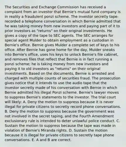 The Securities and Exchange Commission has received a complaint from an investor that Bernie's mutual fund company is in reality a fraudulent ponzi scheme. The investor secretly tape-recorded a telephone conversation in which Bernie admitted that he was taking money from new investors and paying part of it to prior investors as "returns" on their original investments. He gives a copy of the tape to SEC agents. The SEC arranges for special agent Mulder to obtain employment as a custodian in Bernie's office. Bernie gives Mulder a complete set of keys to his office. After Bernie has gone home for the day, Mulder sneaks into Bernie's office, uses his keys to unlock Bernie's file cabinet, and removes files that reflect that Bernie is in fact running a ponzi scheme; he is taking money from new investors and paying it to old investors as "returns" on their original investments. Based on the documents, Bernie is arrested and charged with multiple counts of securities fraud. The prosecution gives notice that it intends to use the audio tape that the investor secretly made of his conversation with Bernie in which Bernie admitted his illegal Ponzi scheme. Bernie's lawyer moves to suppress Bernie's statements to the investor. The trial court will likely: A. Deny the motion to suppress because it is never illegal for private citizens to secretly record phone conversations. B. Deny the motion to suppress because the government was not involved in the secret taping, and the Fourth Amendment exclusionary rule is intended to deter unlawful police conduct. C. Sustain the motion to suppress because the tape was made in violation of Bernie's Miranda rights. D. Sustain the motion because it is illegal for private citizens to secretly tape phone conversations. E. A and B are correct.