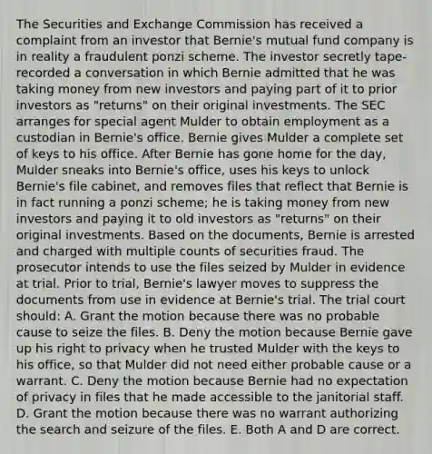 The Securities and Exchange Commission has received a complaint from an investor that Bernie's mutual fund company is in reality a fraudulent ponzi scheme. The investor secretly tape-recorded a conversation in which Bernie admitted that he was taking money from new investors and paying part of it to prior investors as "returns" on their original investments. The SEC arranges for special agent Mulder to obtain employment as a custodian in Bernie's office. Bernie gives Mulder a complete set of keys to his office. After Bernie has gone home for the day, Mulder sneaks into Bernie's office, uses his keys to unlock Bernie's file cabinet, and removes files that reflect that Bernie is in fact running a ponzi scheme; he is taking money from new investors and paying it to old investors as "returns" on their original investments. Based on the documents, Bernie is arrested and charged with multiple counts of securities fraud. The prosecutor intends to use the files seized by Mulder in evidence at trial. Prior to trial, Bernie's lawyer moves to suppress the documents from use in evidence at Bernie's trial. The trial court should: A. Grant the motion because there was no probable cause to seize the files. B. Deny the motion because Bernie gave up his right to privacy when he trusted Mulder with the keys to his office, so that Mulder did not need either probable cause or a warrant. C. Deny the motion because Bernie had no expectation of privacy in files that he made accessible to the janitorial staff. D. Grant the motion because there was no warrant authorizing the search and seizure of the files. E. Both A and D are correct.