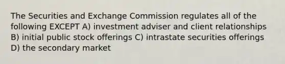 The Securities and Exchange Commission regulates all of the following EXCEPT A) investment adviser and client relationships B) initial public stock offerings C) intrastate securities offerings D) the secondary market