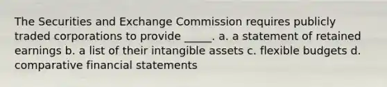 The Securities and Exchange Commission requires publicly traded corporations to provide _____. a. a statement of retained earnings b. a list of their intangible assets c. flexible budgets d. comparative financial statements