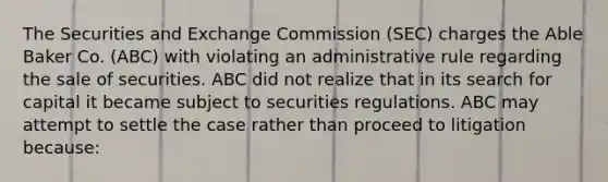 The Securities and Exchange Commission (SEC) charges the Able Baker Co. (ABC) with violating an administrative rule regarding the sale of securities. ABC did not realize that in its search for capital it became subject to securities regulations. ABC may attempt to settle the case rather than proceed to litigation because: