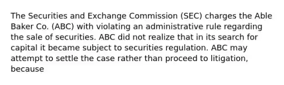 The Securities and Exchange Commission (SEC) charges the Able Baker Co. (ABC) with violating an administrative rule regarding the sale of securities. ABC did not realize that in its search for capital it became subject to securities regulation. ABC may attempt to settle the case rather than proceed to litigation, because