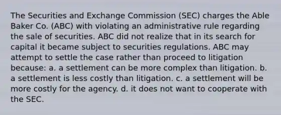 The Securities and Exchange Commission (SEC) charges the Able Baker Co. (ABC) with violating an administrative rule regarding the sale of securities. ABC did not realize that in its search for capital it became subject to securities regulations. ABC may attempt to settle the case rather than proceed to litigation because: a. a settlement can be more complex than litigation. b. a settlement is less costly than litigation. c. a settlement will be more costly for the agency. d. it does not want to cooperate with the SEC.