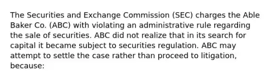 The Securities and Exchange Commission (SEC) charges the Able Baker Co. (ABC) with violating an administrative rule regarding the sale of securities. ABC did not realize that in its search for capital it became subject to securities regulation. ABC may attempt to settle the case rather than proceed to litigation, because: